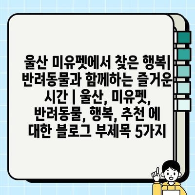 울산 미유펫에서 찾은 행복| 반려동물과 함께하는 즐거운 시간 | 울산, 미유펫, 반려동물, 행복, 추천