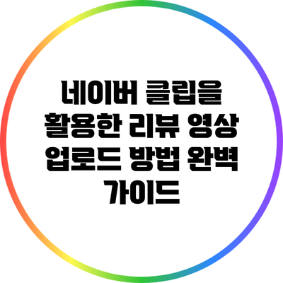 네이버 클립을 활용한 리뷰 영상 업로드 방법 완벽 가이드