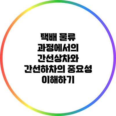 택배 물류 과정에서의 간선상차와 간선하차의 중요성 이해하기