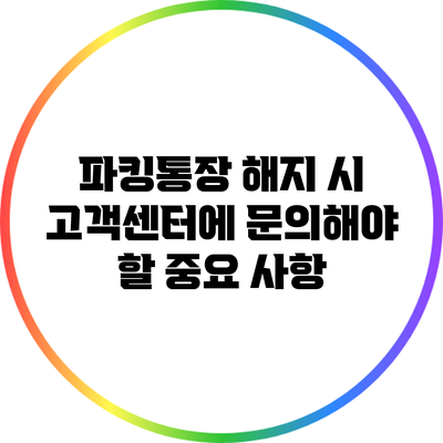 파킹통장 해지 시 고객센터에 문의해야 할 중요 사항