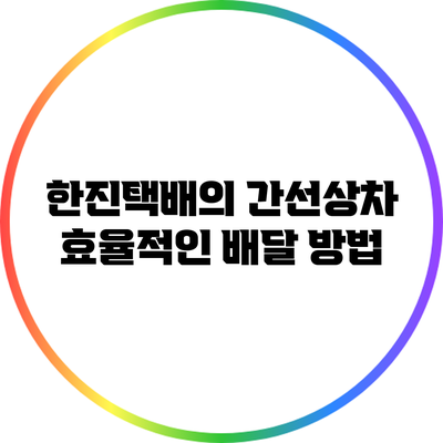 한진택배의 간선상차: 효율적인 배달 방법
