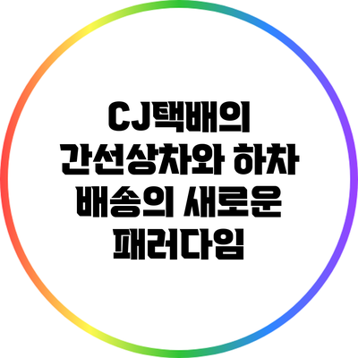 CJ택배의 간선상차와 하차: 배송의 새로운 패러다임