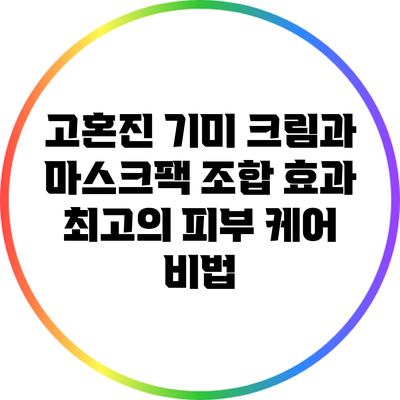 고혼진 기미 크림과 마스크팩 조합 효과: 최고의 피부 케어 비법