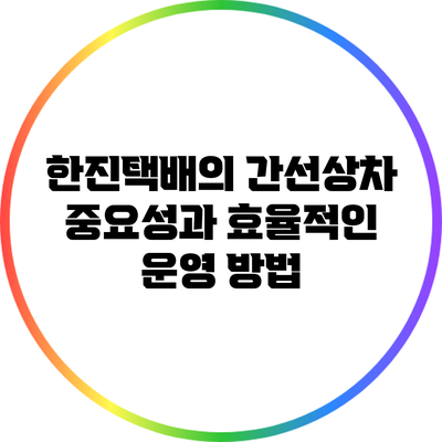 한진택배의 간선상차: 중요성과 효율적인 운영 방법