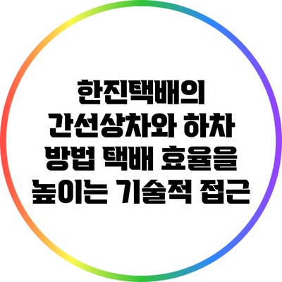 한진택배의 간선상차와 하차 방법: 택배 효율을 높이는 기술적 접근