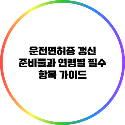 운전면허증 갱신 준비물과 연령별 필수 항목 가이드
